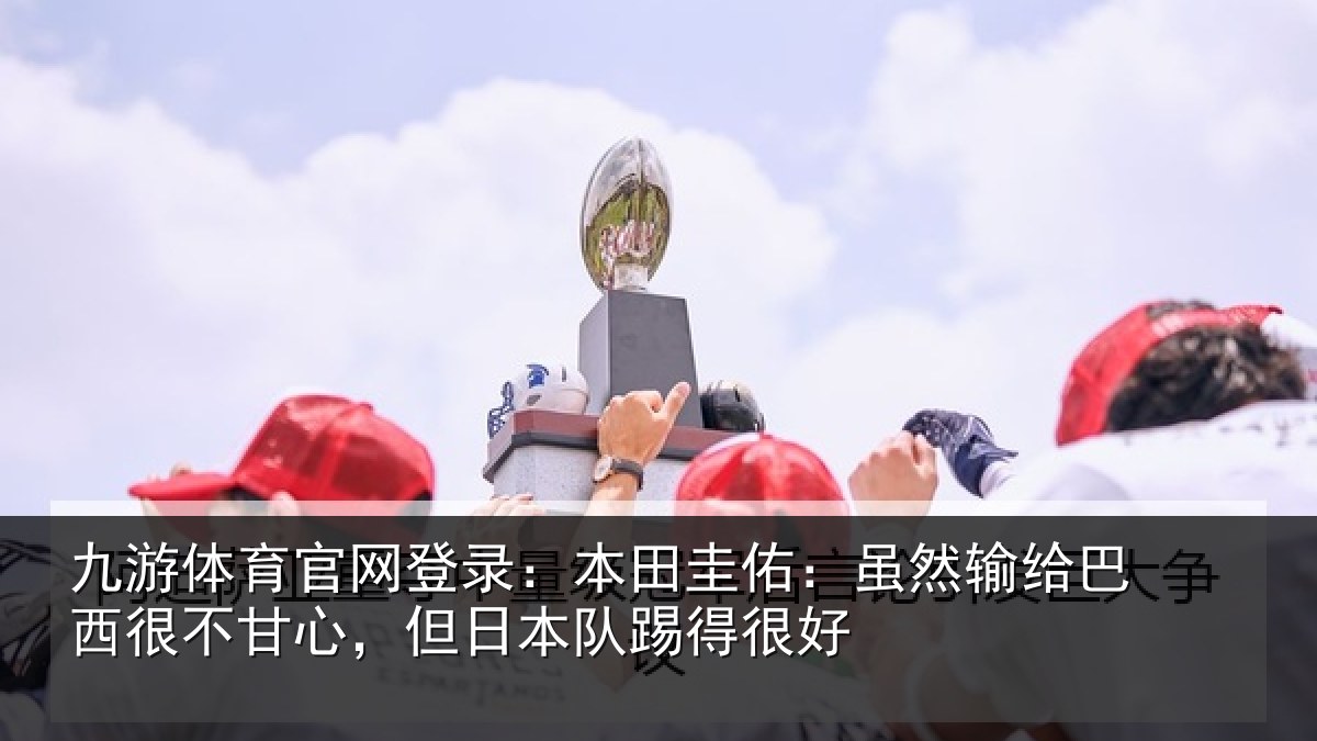 九游体育官网登录:本田圭佑:虽然输给巴西很不甘心,但日本队踢得很好