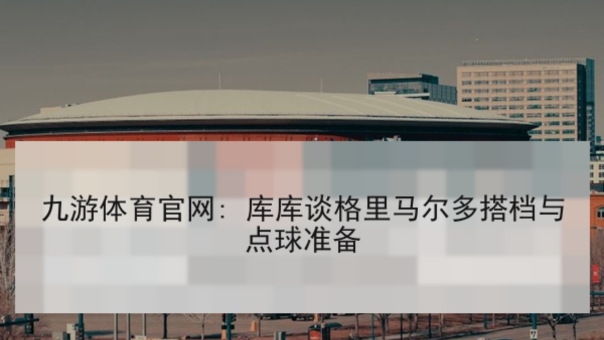 九游体育官网: 库库谈格里马尔多搭档与点球准备
