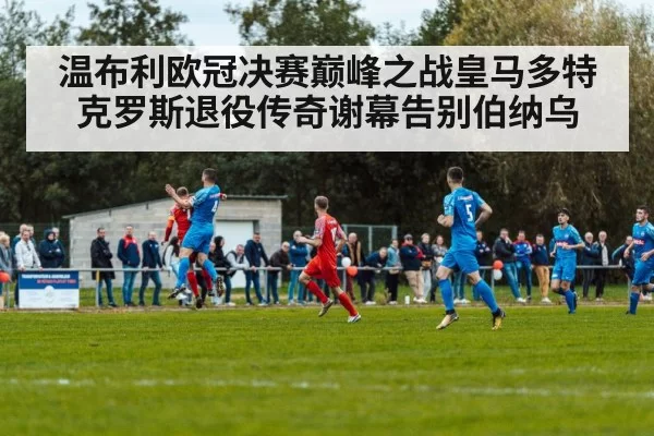 温布利欧冠决赛巅峰之战皇马多特克罗斯退役传奇谢幕告别伯纳乌