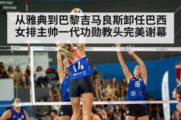 从雅典到巴黎吉马良斯卸任巴西女排主帅一代功勋教头完美谢幕