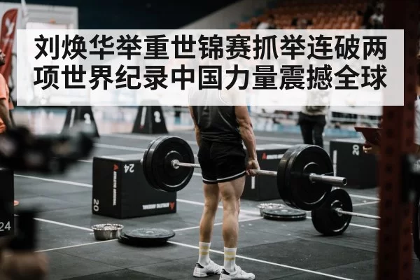 刘焕华举重世锦赛抓举连破两项世界纪录中国力量震撼全球