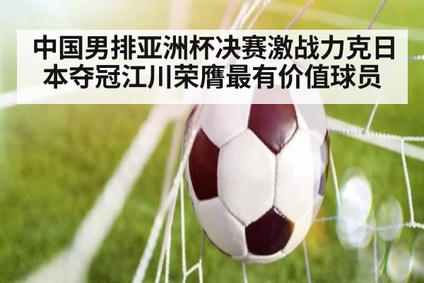 中国男排亚洲杯决赛激战力克日本夺冠江川荣膺最有价值球员